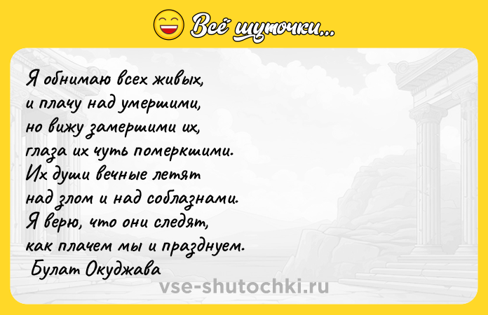 Цитата: Я обнимаю всех живых, и плачу над умершими, но вижу замершими их, глаза их чуть померкшими. Их души вечные летят над злом и над соблазнами. Я верю, что они следят, как плачем мы и празднуем. Булат Окуджава
