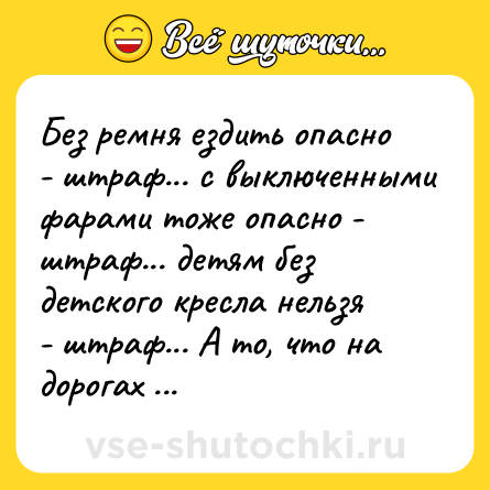 Шутка: Без ремня ездить опасно - штраф... с выключенными фарами тоже опасно - штраф... детям без детского кресла нельзя - штраф... А то, что на дорогах ямы метр на метр - это нормально, никак не влияет на безопасность движения!!!