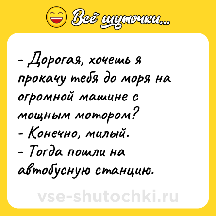 Шутка: - Дорогая, хочешь я прокачу тебя до моря на огромной машине с мощным мотором?<br>- Конечно, милый.<br>- Тогда пошли на автобусную станцию.