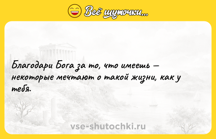 Цитата: Благодари Бога за то, что имеешь некоторые мечтают о такой жизни, как у тебя.