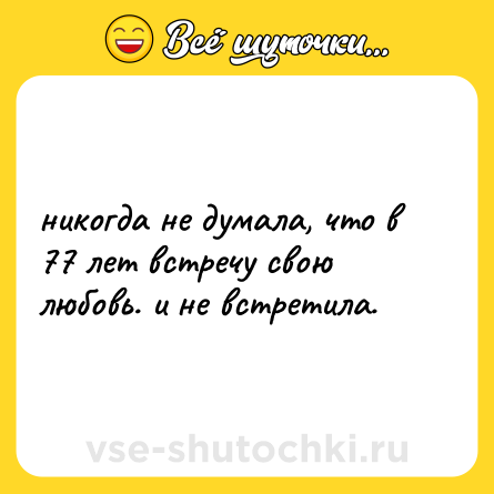 Шутка: никогда не думала, что в 77 лет встречу свою любовь. и не встретила.
