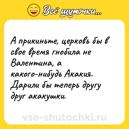 Шутка: А прикиньте, церковь бы в свое время гнобила не Валентина, а какого-нибудь Акакия. Дарили бы теперь другу друг акакушки.