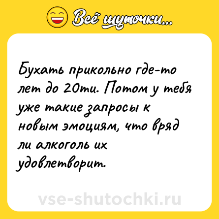Шутка: Бухать прикольно где-то лет до 20ти. Потом у тебя уже такие запросы к новым эмоциям, что вряд ли алкоголь их удовлетворит.