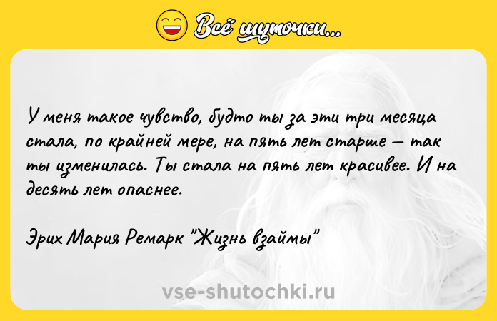 Цитата: У меня такое чувство, будто ты за эти три месяца стала, по крайней мере, на пять лет старше так ты изменилась. Ты стала на пять лет красивее. И на десять лет опаснее.Эрих Мария Ремарк Жизнь взаймы
