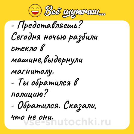 Шутка: - Представляешь? Сегодня ночью разбили стекло в машине,выдернули магнитолу.<br>- Ты обратился в полицию?<br>- Обратился. Сказали, что не они.