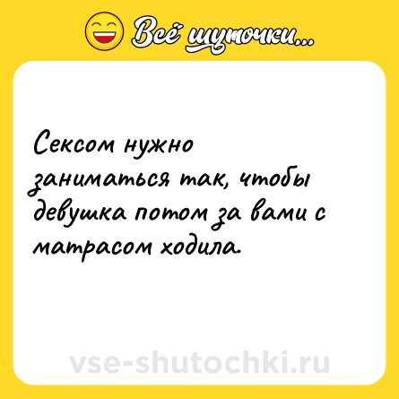 Шутка: Сексом нужно заниматься так, чтобы девушка потом за вами с матрасом ходила.<br>
