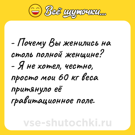 Шутка: - Почему Вы женились на столь полной женщине? <br>- Я не хотел, честно, просто мои 60 кг веса притянуло её гравитационное поле.