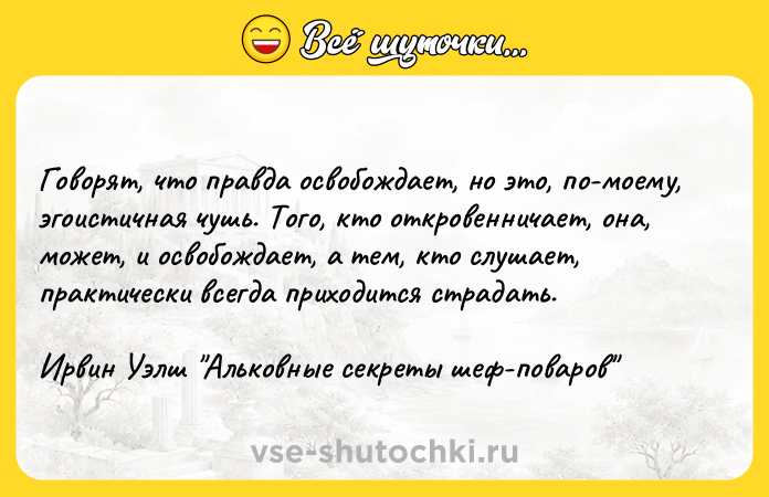 Цитата: Говорят, что правда освобождает, но это, по-моему, эгоистичная чушь. Того, кто откровенничает, она, может, и освобождает, а тем, кто слушает, практически всегда приходится страдать.Ирвин Уэлш Альковные секреты шеф-поваров
