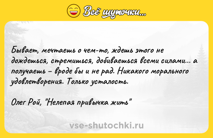 Цитата: Бывает, мечтаешь о чем-то, ждешь этого не дождешься, стремишься, добиваешься всеми силами а получаешь вроде бы и не рад. Никакого морального удовлетворения. Только усталость.Олег Рой, Нелепая привычка жить