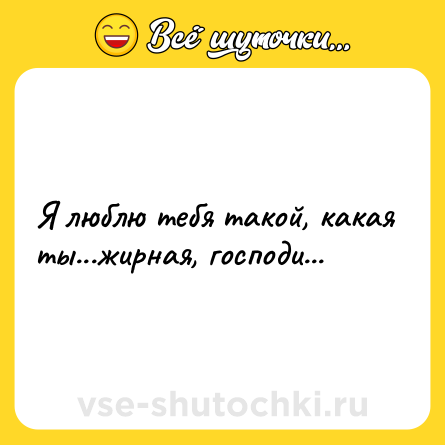 Шутка: Я люблю тебя такой, какая ты...жирная, господи...