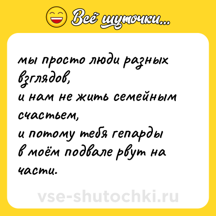 Шутка: мы просто люди разных взглядов,  <br>и нам не жить семейным счастьем,  <br>и потому тебя гепарды  <br>в моём подвале рвут на части.