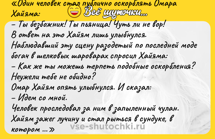 Цитата: Один человек стал публично оскорблять Омара Хайяма: Ты безбожник! Ты пьяница! Чуть ли не вор!В ответ на это Хайям лишь улыбнулся.Наблюдавший эту сцену разодетый по последней моде богач в шелковых шароварах спросил Хайяма: Как же ты можешь терпеть подобные оскорбления? Неужели тебе не обидно?Омар Хайям опять улыбнулся. И сказал: Идем со мной.Человек проследовал за ним в запыленный чулан. Хайям зажег лучину и стал рыться в сундуке, в котором нашел совершенно никчемный дырявый халат. Бросил его богачу и сказал: Примерь, это тебе под стать.Богач поймал халат, осмотрел его и возмутился: Зачем мне эти грязные обноски? Я, вроде, прилично одет, а вот ты, наверное, спятил! и бросил халат обратно. Вот видишь, сказал Хайям, ты не захотел примерять лохмотья. Точно так же и я не стал примерять те грязные слова, которые мне швырнул тот человек.Омар Хайям