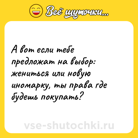 Шутка: А вот если тебе предложат на выбор: жениться или новую иномарку, ты права где будешь покупать?