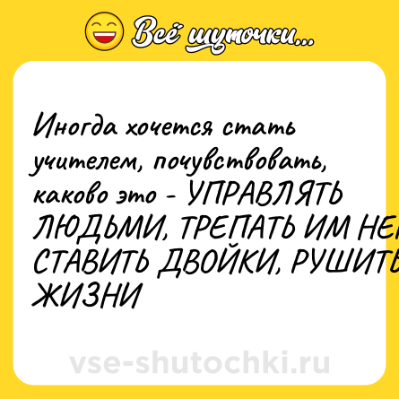 Шутка: Иногда хочется стать учителем, почувствовать, каково это - УПРАВЛЯТЬ ЛЮДЬМИ, ТРЕПАТЬ ИМ НЕРВЫ, СТАВИТЬ ДВОЙКИ, РУШИТЬ ЖИЗНИ