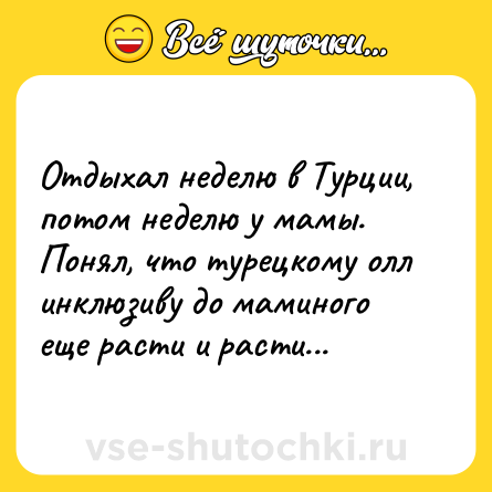 Шутка: Отдыхал неделю в Турции, потом неделю у мамы. Понял, что турецкому олл инклюзиву до маминого еще расти и расти...