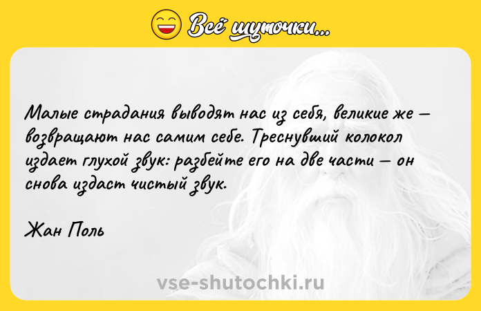 Цитата: Малые страдания выводят нас из себя, великие же возвращают нас самим себе. Треснувший колокол издает глухой звук: разбейте его на две части он снова издаст чистый звук.Жан Поль