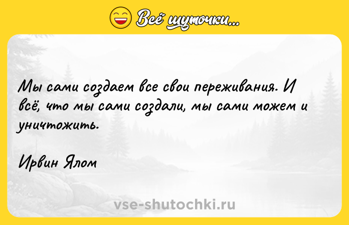 Цитата: Мы сами создаем все свои переживания. И всё, что мы сами создали, мы сами можем и уничтожить.Ирвин Ялом