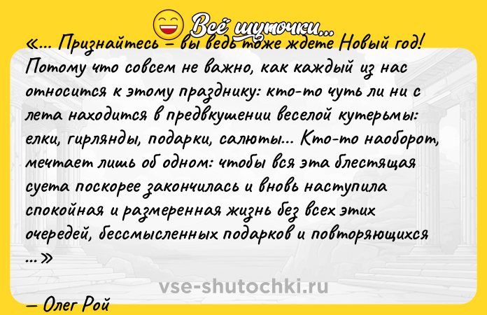 Цитата: Признайтесь вы ведь тоже ждете Новый год! Потому что совсем не важно, как каждый из нас относится к этому празднику: кто-то чуть ли ни с лета находится в предвкушении веселой кутерьмы: елки, гирлянды, подарки, салюты Кто-то наоборот, мечтает лишь об одном: чтобы вся эта блестящая суета поскорее закончилась и вновь наступила спокойная и размеренная жизнь без всех этих очередей, бессмысленных подарков и повторяющихся из года в год пожеланий И все-таки, никакой другой праздник не способен так объединить всех нас в предвкушении нового, в ожидании перемен. Ведь кем бы ты ни был: безнадежным романтиком или закоренелым скептиком, тебе все равно, пусть даже в самой глубине души, так хочется верить, что вместе с последним листком календаря из твоей жизни уйдет все плохое, а Новый год непременно принесет радость, благополучие, любовь, удачу и счастье Олег Рой