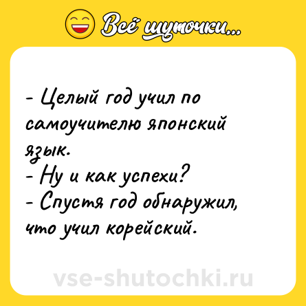 Шутка: - Целый год учил по самоучителю японский язык.<br>- Ну и как успехи?<br>- Спустя год обнаружил, что учил корейский.