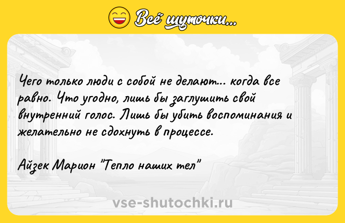 Цитата: Чего только люди с собой не делают... когда все равно. Что угодно, лишь бы заглушить свой внутренний голос. Лишь бы убить воспоминания и желательно не сдохнуть в процессе.Айзек Марион Тепло наших тел