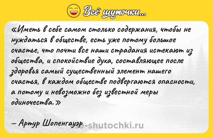 Цитата: Иметь в себе самом столько содержания, чтобы не нуждаться в обществе, есть уже потому большое счастье, что почти все наши страдания истекают из общества, и спокойствие духа, составляющее после здоровья самый существенный элемент нашего счастья, в каждом обществе подвергаются опасности, а потому и невозможно без известной меры одиночества.Артур Шопенгауэр