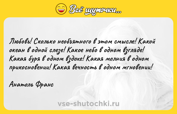 Цитата: Любовь! Сколько необъятного в этом смысле! Какой океан в одной слезе! Какое небо в одном взгляде! Какая буря в одном вздохе! Какая молния в одном прикосновении! Какая вечность в одном мгновении!Анатоль Франс