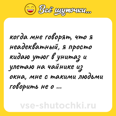 Шутка: когда мне говорят, что я неадекватный, я просто кидаю утюг в унитаз и улетаю на чайнике из окна, мне с такими людьми говорить не о чем.