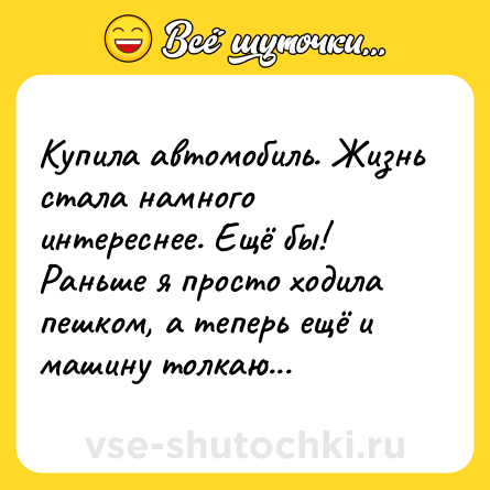 Шутка: Купила автомобиль. Жизнь стала намного интереснее. Ещё бы! Раньше я просто ходила пешком, а теперь ещё и машину толкаю...