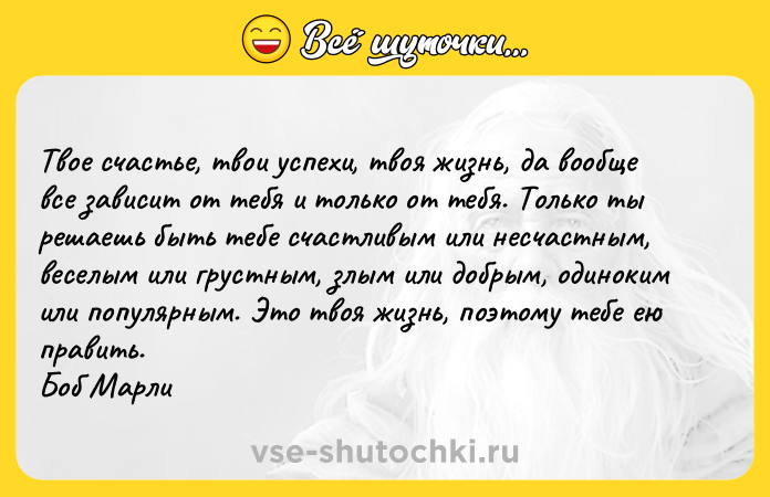Цитата: Твое счастье, твои успехи, твоя жизнь, да вообще все зависит от тебя и только от тебя. Только ты решаешь быть тебе счастливым или несчастным, веселым или грустным, злым или добрым, одиноким или популярным. Это твоя жизнь, поэтому тебе ею править. Боб Марли