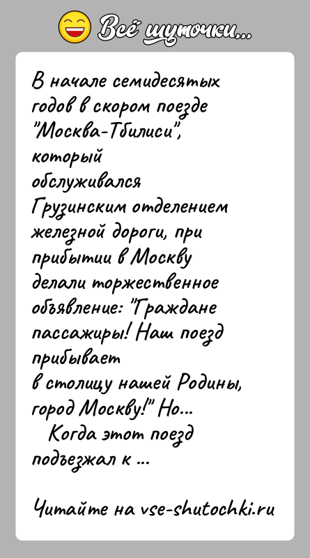 История: В начале семидесятых годов в скором поезде Москва-Тбилиси , которыйобслуживался Грузинским отделением железной дороги, при прибытии в Москвуделали торжественное объявление: Граждане