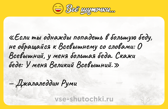Цитата: Если ты однажды попадешь в большую беду, не обращайся к Всевышнему со словами: О Всевышний, у меня большая беда . Скажи беде: У меня Великий Всевышний .Джалаледдин Руми