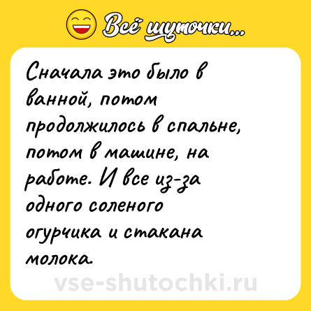 Шутка: Сначала это было в ванной, потом продолжилось в спальне, потом в машине, на работе. И все из-за одного соленого огурчика и стакана молока.