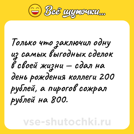Шутка: Только что заключил одну из самых выгодных сделок в своей жизни — сдал на день рождения коллеги 200 рублей, а пирогов сожрал рублей на 800.