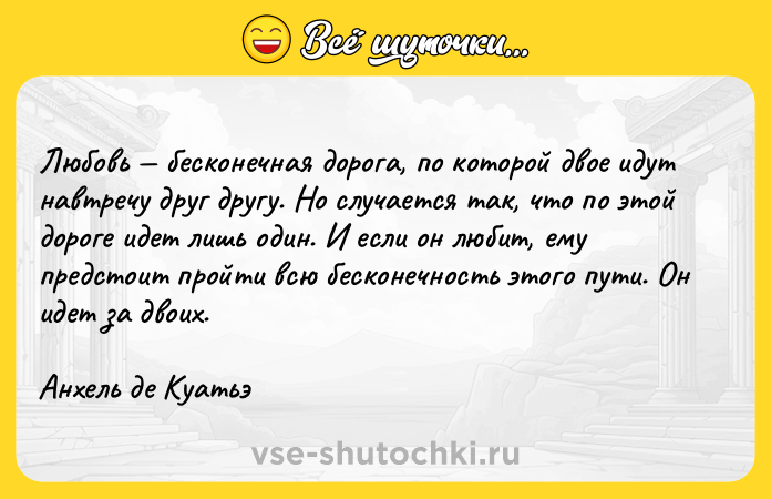 Цитата: Любовь бесконечная дорога, по которой двое идут навтречу друг другу. Но случается так, что по этой дороге идет лишь один. И если он любит, ему предстоит пройти всю бесконечность этого пути. Он идет за двоих.Анхель де Куатьэ