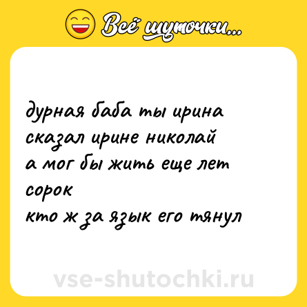 Шутка: дурная баба ты ирина  <br>сказал ирине николай  <br>а мог бы жить еще лет сорок  <br>кто ж за язык его тянул