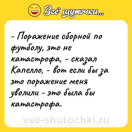 Шутка: - Поражение сборной по футболу, это не катастрофа, - сказал Капелло, - вот если бы за это поражение меня уволили - это была бы катастрофа.