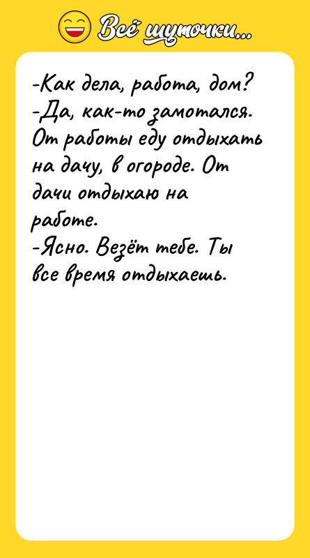 Шутка: -Как дела, работа, дом?-Да, как-то замотался. От работы еду отдыхать на дачу, в огороде. От дачи отдыхаю на работе.-Ясно. Везёт тебе. Ты все время отдыхаешь.