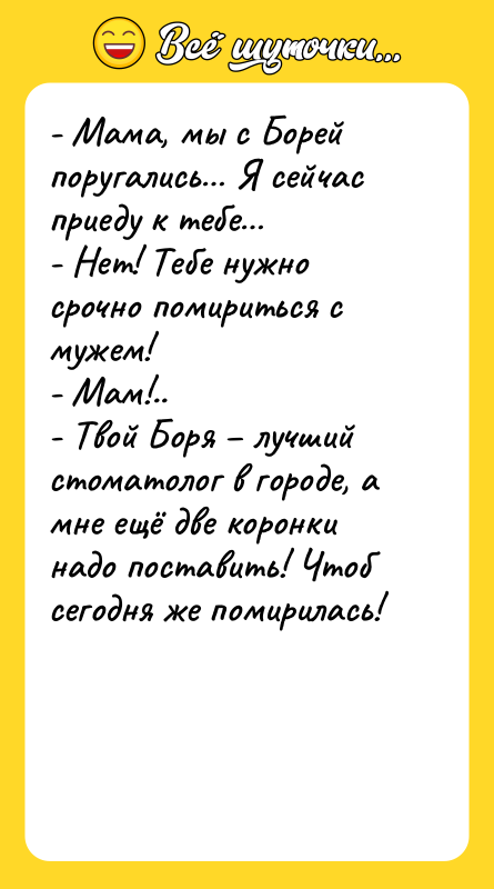 Шутка: - Мама, мы с Борей поругались Я сейчас приеду к тебе - Нет! Тебе нужно срочно помириться с мужем!- Мам!..- Твой Боря лучший стоматолог в городе, а мне ещё две коронки надо поставить! Чтоб сегодня же помирилась!