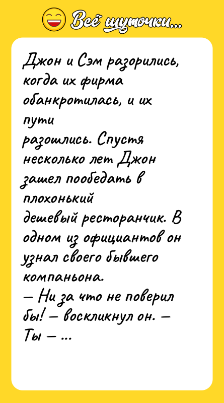 Шутка: Джон и Сэм разорились, когда их фирма обанкротилась, и их путиразошлись. Спустя несколько лет Джон зашел пообедать в плохонькийдешевый ресторанчик. В одном из официантов он узнал своего бывшегокомпаньона. Ни за что не поверил бы! воскликнул он. Ты и официант в такомресторанчике? Да, официант, с достоинством сказал Сэм, но по крайней мере яздесь никогда не обедаю.