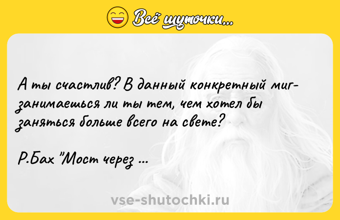 Цитата: А ты счастлив? В данный конкретный миг- занимаешься ли ты тем, чем хотел бы заняться больше всего на свете? Р.Бах Мост через вечность