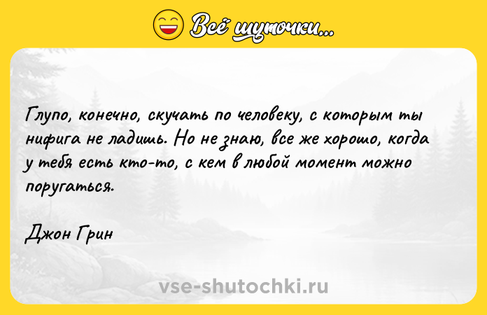 Цитата: Глупо, конечно, скучать по человеку, с которым ты нифига не ладишь. Но не знаю, все же хорошо, когда у тебя есть кто-то, с кем в любой момент можно поругаться.Джон Грин