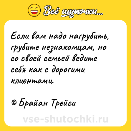 Шутка: Если вам надо нагрубить, грубите незнакомцам, но со своей семьей ведите себя как с дорогими клиентами.<br><br>© Брайан Трейси