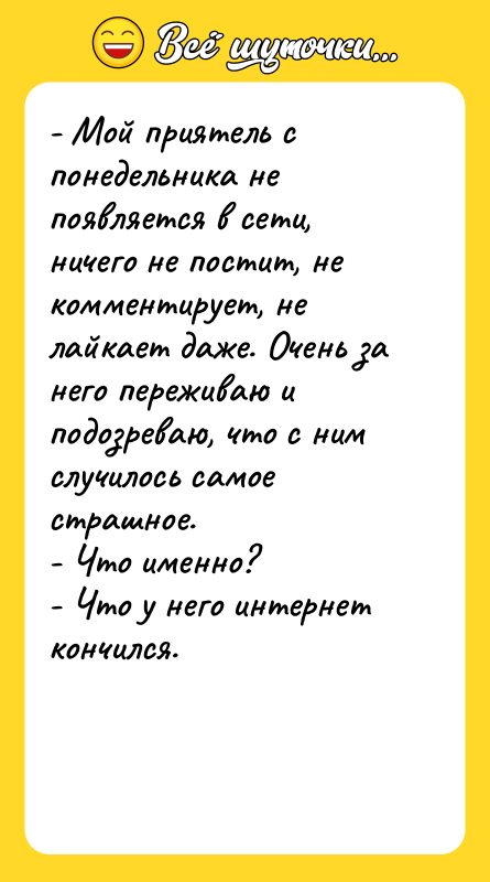 Шутка: - Мой приятель с понедельника не появляется в сети, ничего не постит, не комментирует, не лайкает даже. Очень за него переживаю и подозреваю, что с ним случилось самое страшное.- Что именно?- Что у него интернет кончился.