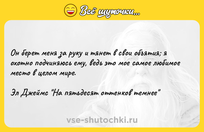 Цитата: Он берет меня за руку и тянет в свои объятия я охотно подчиняюсь ему, ведь это мое самое любимое место в целом мире. Эл Джеймс На пятьдесят оттенков темнее