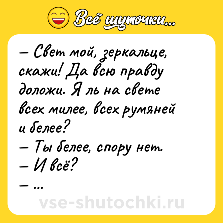 Шутка: — Свет мой, зеркальце, скажи! Да всю правду доложи. Я ль на свете всех милее, всех румяней и белее?<br>— Ты белее, спору нет.<br>— И всё?<br>— И всё.