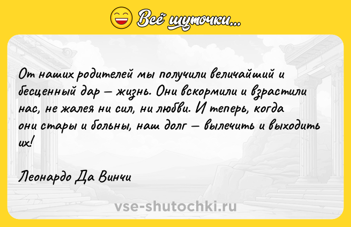 Цитата: От наших родителей мы получили величайший и бесценный дар жизнь. Они вскормили и взрастили нас, не жалея ни сил, ни любви. И теперь, когда они стары и больны, наш долг вылечить и выходить их!Леонардо Да Винчи