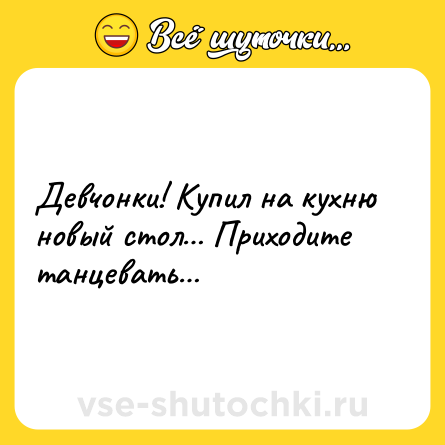Шутка: Девчонки! Купил на кухню новый стол… Приходите танцевать…