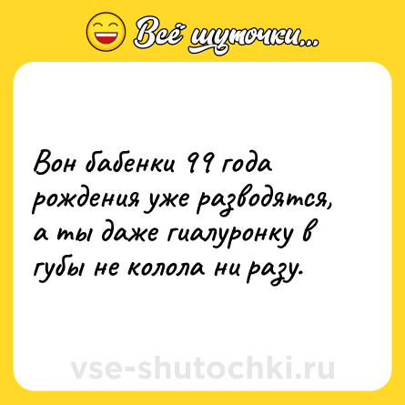 Шутка: Вон бабенки 99 года рождения уже разводятся, а ты даже гиалуронку в губы не колола ни разу.