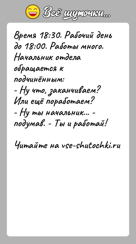 История: Время 18:30. Рабочий день до 18:00. Работы много. Начальник отдела обращается к подчинённым:- Ну что, заканчиваем? Или ещё поработаем?- Ну