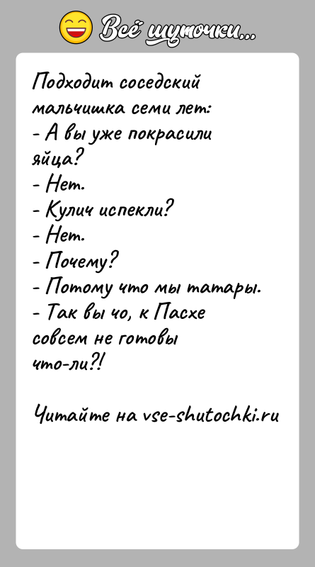 История: Подходит соседский мальчишка семи лет:- А вы уже покрасили яйца?- Нет.- Кулич испекли?- Нет.- Почему?- Потому что мы татары.- Так